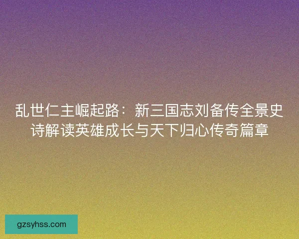 乱世仁主崛起路：新三国志刘备传全景史诗解读英雄成长与天下归心传奇篇章