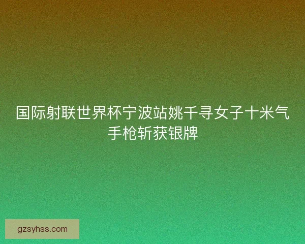 国际射联世界杯宁波站姚千寻女子十米气手枪斩获银牌