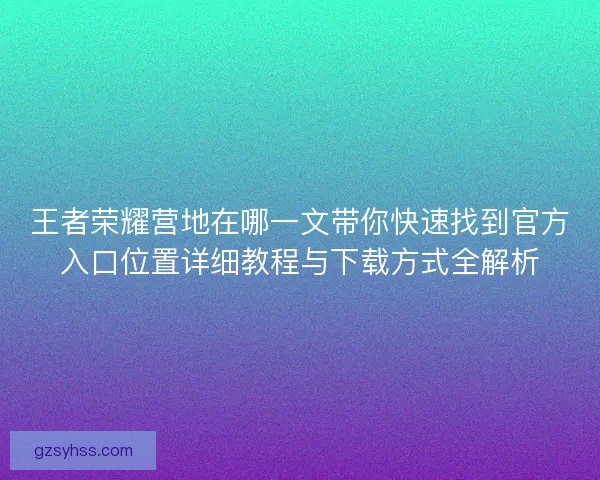 王者荣耀营地在哪一文带你快速找到官方入口位置详细教程与下载方式全解析
