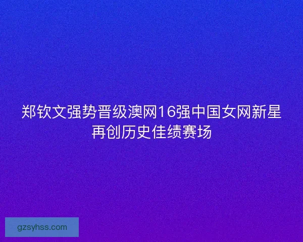 郑钦文强势晋级澳网16强中国女网新星再创历史佳绩赛场