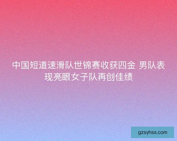 中国短道速滑队世锦赛收获四金 男队表现亮眼女子队再创佳绩