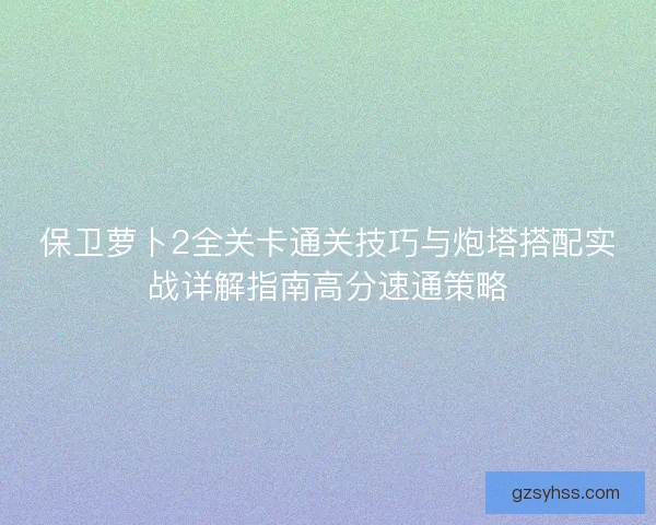 保卫萝卜2全关卡通关技巧与炮塔搭配实战详解指南高分速通策略