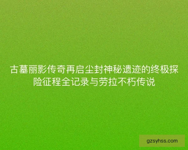 古墓丽影传奇再启尘封神秘遗迹的终极探险征程全记录与劳拉不朽传说