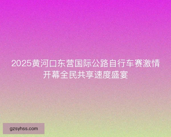 2025黄河口东营国际公路自行车赛激情开幕全民共享速度盛宴 2025黄河口东营国际公路自行车赛激情开幕全民共享速度盛宴