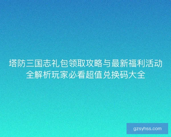 塔防三国志礼包领取攻略与最新福利活动全解析玩家必看超值兑换码大全 塔防三国志礼包领取攻略与最新福利活动全解析玩家必看超值兑换码大全