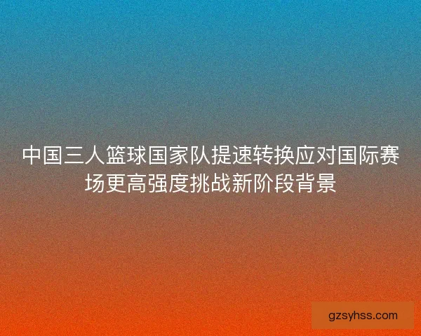 中国三人篮球国家队提速转换应对国际赛场更高强度挑战新阶段背景 中国三人篮球国家队提速转换应对国际赛场更高强度挑战新阶段背景