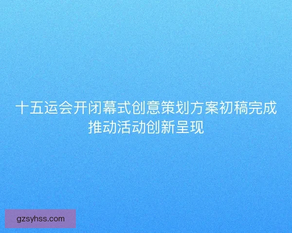 十五运会开闭幕式创意策划方案初稿完成推动活动创新呈现 十五运会开闭幕式创意策划方案初稿完成推动活动创新呈现