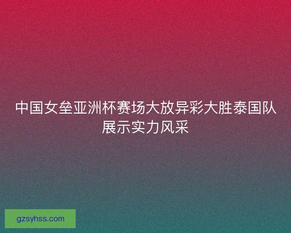 中国女垒亚洲杯赛场大放异彩大胜泰国队展示实力风采