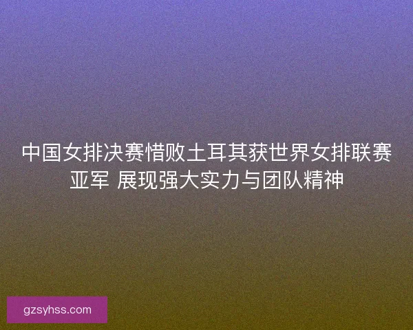中国女排决赛惜败土耳其获世界女排联赛亚军 展现强大实力与团队精神