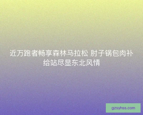 近万跑者畅享森林马拉松 肘子锅包肉补给站尽显东北风情
