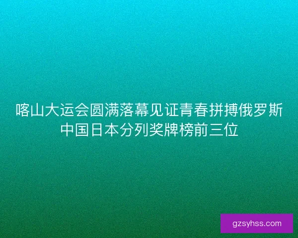 喀山大运会圆满落幕见证青春拼搏俄罗斯中国日本分列奖牌榜前三位 喀山大运会圆满落幕见证青春拼搏俄罗斯中国日本分列奖牌榜前三位