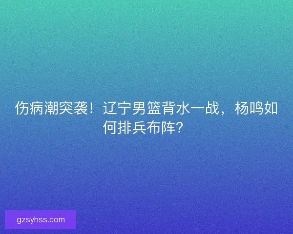 伤病潮突袭！辽宁男篮背水一战，杨鸣如何排兵布阵？