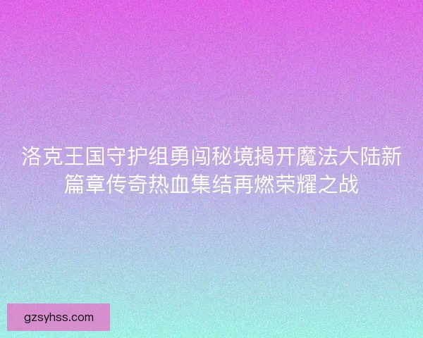 洛克王国守护组勇闯秘境揭开魔法大陆新篇章传奇热血集结再燃荣耀之战