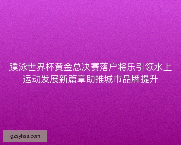 蹼泳世界杯黄金总决赛落户将乐引领水上运动发展新篇章助推城市品牌提升