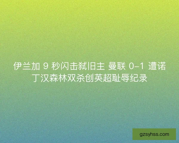 伊兰加 9 秒闪击弑旧主 曼联 0-1 遭诺丁汉森林双杀创英超耻辱纪录