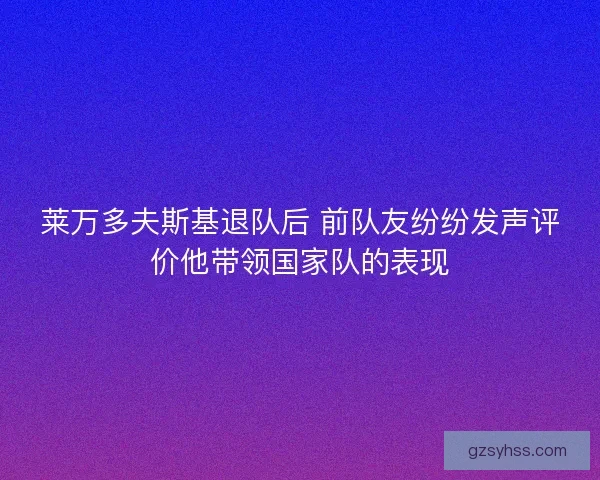 莱万多夫斯基退队后 前队友纷纷发声评价他带领国家队的表现
